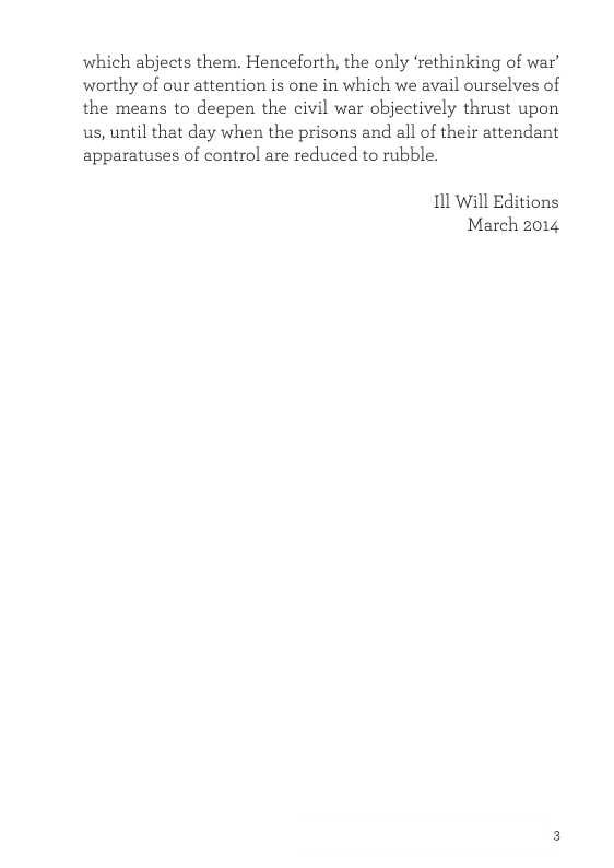 which abjects them. Henceforth, the only ‘rethinking of war’ worthy of our attention is one in which we avail ourselves of the means to deepen the civil war objectively thrust upon us, until that day when the prisons and all of their attendant apparatuses of control are reduced to rubble. 11l Will Editions March 2014